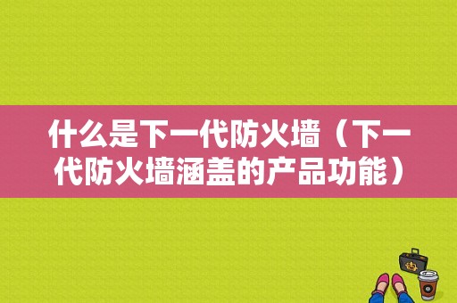 什么是下一代防火墙（下一代防火墙涵盖的产品功能）