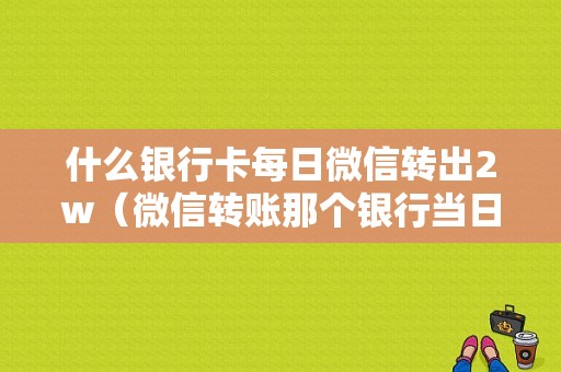 什么银行卡每日微信转出2w（微信转账那个银行当日取现额度最高）