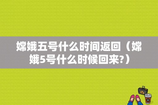 嫦娥五号什么时间返回（嫦娥5号什么时候回来?）