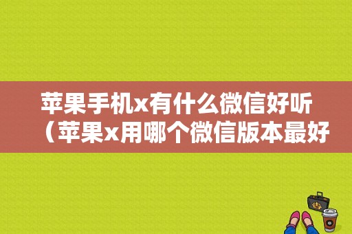 苹果手机x有什么微信好听（苹果x用哪个微信版本最好用）