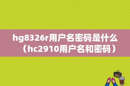 hg8326r用户名密码是什么（hc2910用户名和密码）