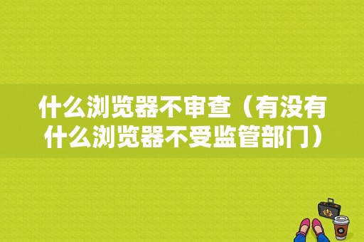 什么浏览器不审查（有没有什么浏览器不受监管部门）