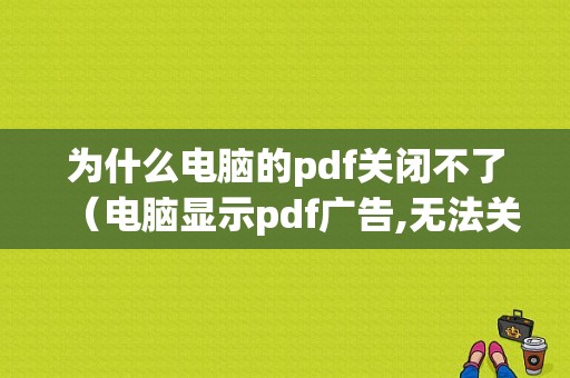 为什么电脑的pdf关闭不了（电脑显示pdf广告,无法关闭怎么办）