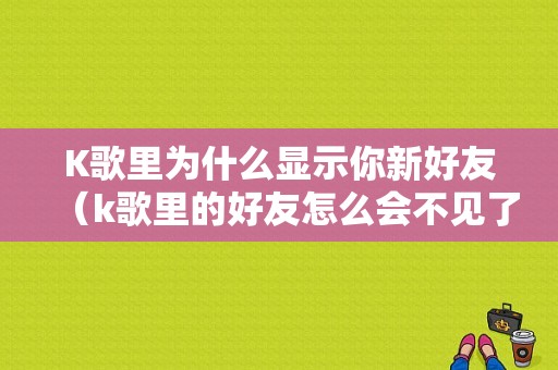 K歌里为什么显示你新好友（k歌里的好友怎么会不见了）