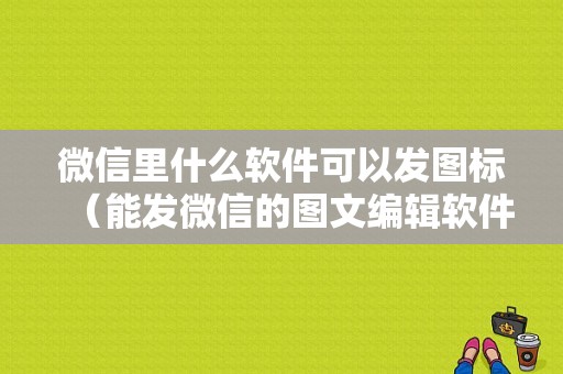 微信里什么软件可以发图标（能发微信的图文编辑软件）