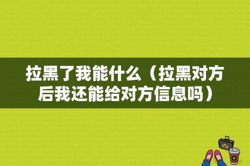 拉黑了我能什么（拉黑对方后我还能给对方信息吗）