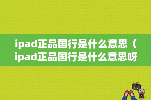 ipad正品国行是什么意思（ipad正品国行是什么意思呀）