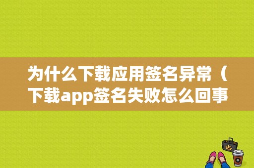 为什么下载应用签名异常（下载app签名失败怎么回事）