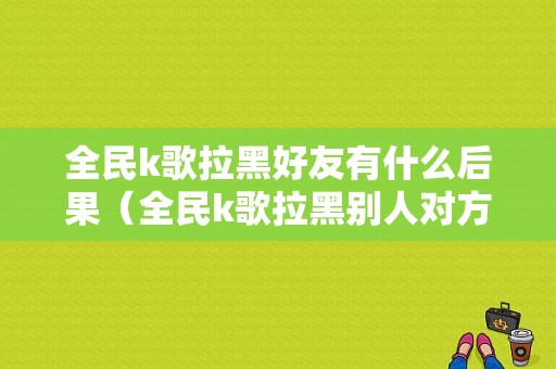 全民k歌拉黑好友有什么后果（全民k歌拉黑别人对方知道吗）