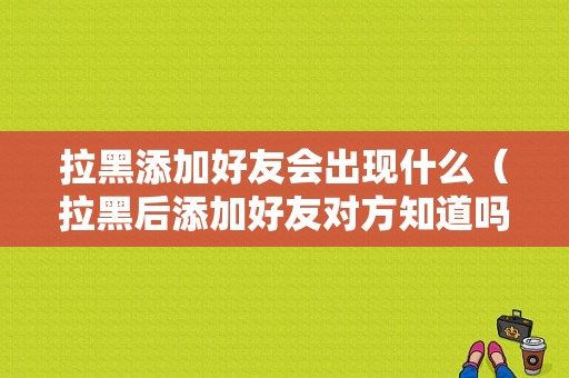 拉黑添加好友会出现什么（拉黑后添加好友对方知道吗）