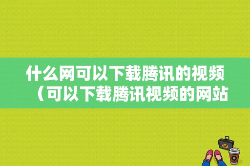 什么网可以下载腾讯的视频（可以下载腾讯视频的网站）