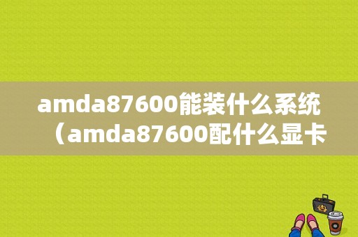 amda87600能装什么系统（amda87600配什么显卡）