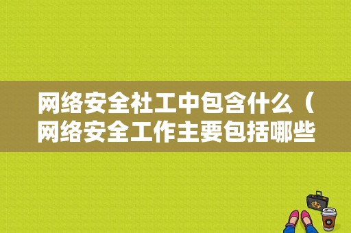 网络安全社工中包含什么（网络安全工作主要包括哪些内容）