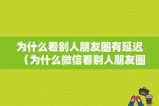 为什么看别人朋友圈有延迟（为什么微信看别人朋友圈有时候能看）