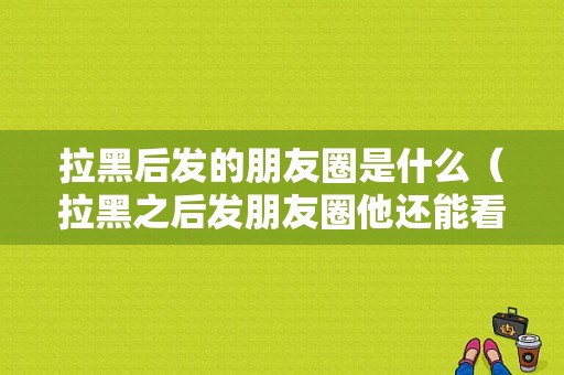 拉黑后发的朋友圈是什么（拉黑之后发朋友圈他还能看见吗）