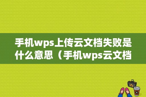 手机wps上传云文档失败是什么意思（手机wps云文档没上传）