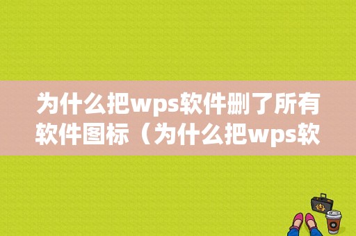 为什么把wps软件删了所有软件图标（为什么把wps软件删了所有软件图标还在）