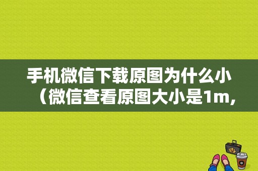 手机微信下载原图为什么小（微信查看原图大小是1m,为什么下载下来就变小了）