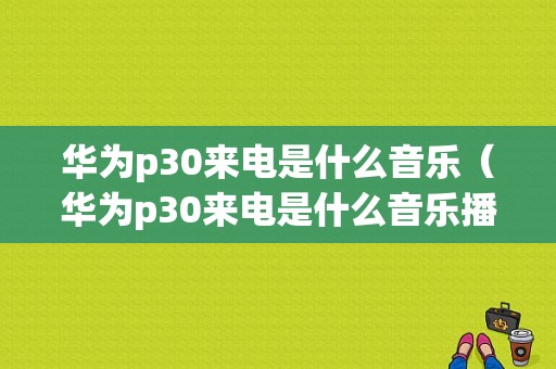 华为p30来电是什么音乐（华为p30来电是什么音乐播放器）