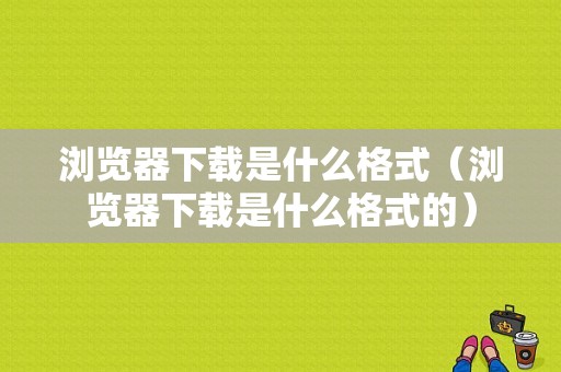 浏览器下载是什么格式（浏览器下载是什么格式的）