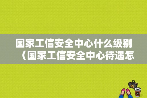 国家工信安全中心什么级别（国家工信安全中心待遇怎么样）