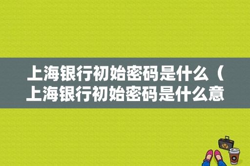 上海银行初始密码是什么（上海银行初始密码是什么意思）