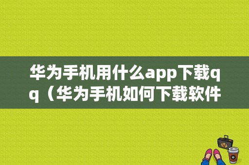 华为手机用什么app下载qq（华为手机如何下载软件）