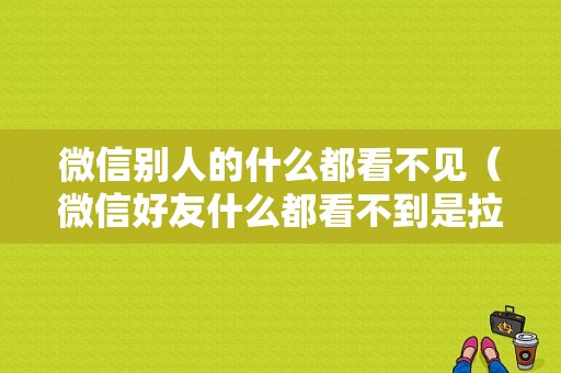 微信别人的什么都看不见（微信好友什么都看不到是拉黑还是删除）