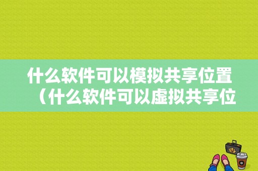 什么软件可以模拟共享位置（什么软件可以虚拟共享位置）