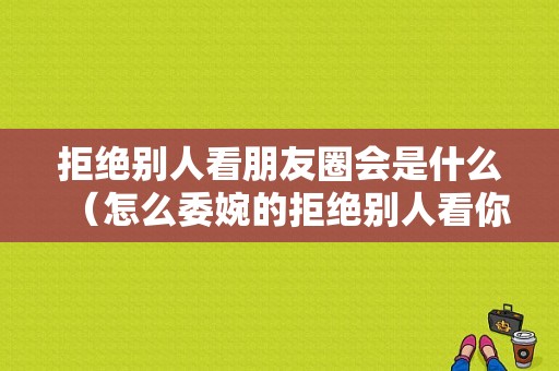 拒绝别人看朋友圈会是什么（怎么委婉的拒绝别人看你朋友圈）