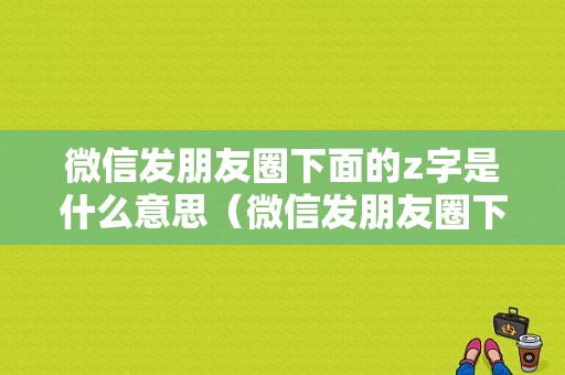 微信发朋友圈下面的z字是什么意思（微信发朋友圈下面的z字是什么意思啊）