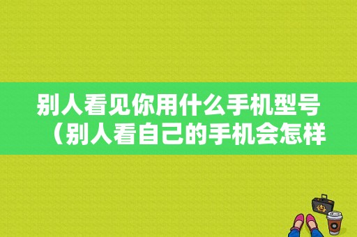 别人看见你用什么手机型号（别人看自己的手机会怎样）