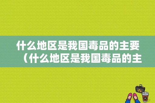 什么地区是我国毒品的主要（什么地区是我国毒品的主要来源地）