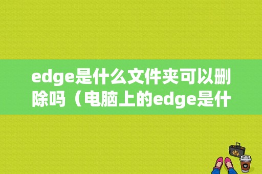 edge是什么文件夹可以删除吗（电脑上的edge是什么）