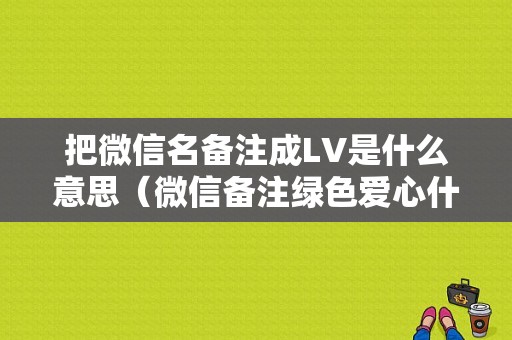 把微信名备注成LV是什么意思（微信备注绿色爱心什么意思）