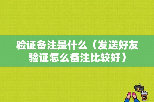 验证备注是什么（发送好友验证怎么备注比较好）