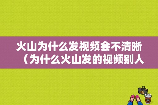 火山为什么发视频会不清晰（为什么火山发的视频别人看不见）