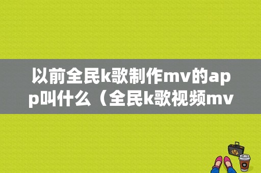 以前全民k歌制作mv的app叫什么（全民k歌视频mv制作软件名字是什么）