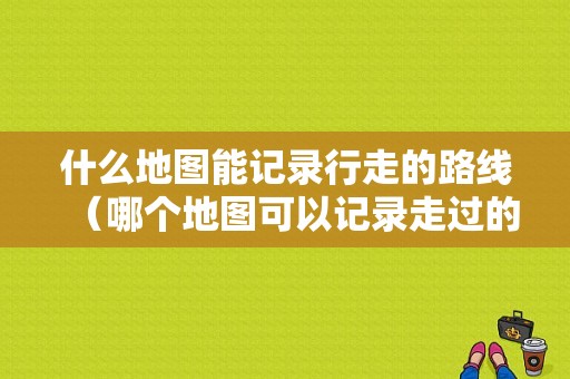 什么地图能记录行走的路线（哪个地图可以记录走过的路）