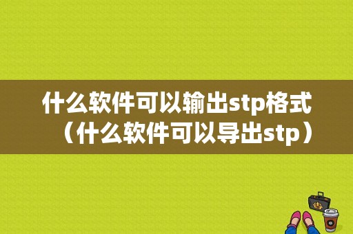 什么软件可以输出stp格式（什么软件可以导出stp）