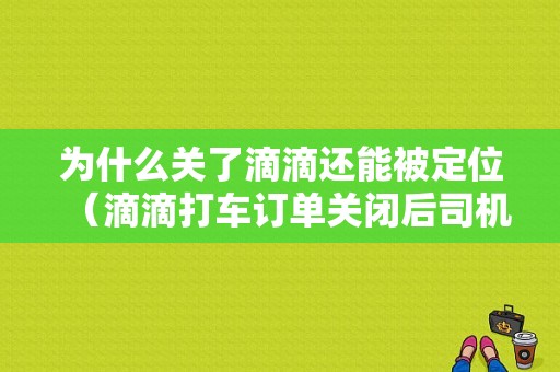 为什么关了滴滴还能被定位（滴滴打车订单关闭后司机是不是联系不到顾客了）