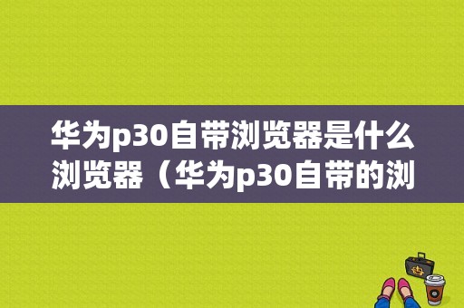 华为p30自带浏览器是什么浏览器（华为p30自带的浏览器是什么）