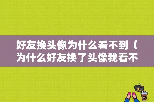 好友换头像为什么看不到（为什么好友换了头像我看不到）