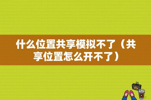 什么位置共享模拟不了（共享位置怎么开不了）