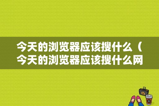 今天的浏览器应该搜什么（今天的浏览器应该搜什么网站）