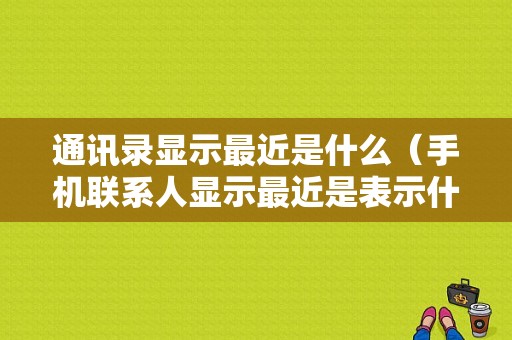 通讯录显示最近是什么（手机联系人显示最近是表示什么?）