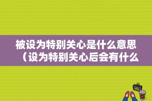 被设为特别关心是什么意思（设为特别关心后会有什么功能）