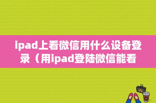 ipad上看微信用什么设备登录（用ipad登陆微信能看到手机里的聊天记录吗）