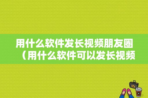 用什么软件发长视频朋友圈（用什么软件可以发长视频在朋友圈里面!）