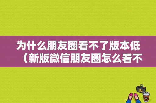 为什么朋友圈看不了版本低（新版微信朋友圈怎么看不了）